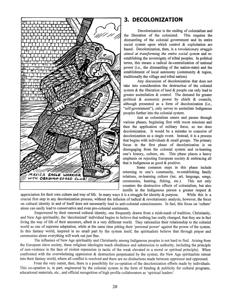 3. DECOLONIZATION  Decolonization s the ending of colonialism and the liberation of the colonized. This requires the dismantling of the colonial govemment and its entire social system upon which control & exploitation are based. Decolonization, then, i a revolutionary siruggle aimed at transforming the entire social sysiem and re- establishing the sovereignty of tribal peoples. In political terms, this means a radical de-centraization of national power (ie., the dismantling of the nation-state) and the establishment of local autonomy (community & region, traditionally the village and tribal nation).  Any discussion of decolonization that does not take into consideration the destruction of the colonial system & the liberation of land & people can only lead to greater assimilation & control. The demand for greater political & economic power by chiefs & councils, although presented as a fom of decolonization (ic. “self-government”), only serves to assimilate Indigenous peoples further into the colonial system.  Just s colonialism enters and passes through various phases, beginning first with recon missions and then the application of military force, so oo does decolonization. It would be a mistake to conceive of decolonization as a single event. Instead, it is a process that begins with individuals & small groups. The primary focus in the first phase of decolonization is on disengaging from the colonial system and re-leaming one’s history, culture, etc. This phase places a heavy emphasis on rejecting European society & embracing all that s Indigenous as good & positive.  Some common steps in this phase include retuming to one’s community, re-stablishing family relations, re-leaming culture (inc. art, language, songs, ceremonies, hunting, fishing, etc). This not only counters the destructive effects of colonialism, but also instills in the Indigenous person a greater respect & appreciation for their own culture and way of life. Tnmany ways it is  struggle for identity & purpose.  While this is a first step in any decolonization process, without the infusion of radical & revolutionary analysis, however, the focus on cultural identity in and of iself does not necessarily lead to anti-colonial consciousness. In fact, this focus on ‘culture’ alone can easily lead to conservative and even pro-colonial sentiments.  Empowered by their renewed cultural identity, one frequently drawn from a mish-mash of tradition, Christanity, and New Age spirituality, the ‘decolonized" individual begins to believe that nothing has really changed, that they are in fact living the way of ife of thir ancestors, albeit in a very different world. They rationalize their relationship to the colonial world as one of supreme adaptation, while at the same time pitting their ‘personal power” against the power of the system. In this fantasy world, inspired in no small part by the system itself, the spiritulists believe that through prayer and ceremonies alone everything will work out just fine.  “The influence of New Age spirituality and Christianity among Indigenous peoples is not hard to find. Arising from the European slave society, these religious ideologies teach obedience and submission to authority, including the principle of non-violence in the face of violent repression (a tactic of the weak elevated to a moral or spiritual principle). When confronted with the overwhelming oppression & destruction perpetuated by the system, the New Age spiritualist retreat into their fantasy world, where all conflct is resolved and there are no distinctions made between oppressor and oppressed.  From the very outset, then, there is a possibility for co-optation of the decolonization efforts made by individuals “This co-optation is, in part engineered by the colonial system in the form of funding & publicity for cultural programs, educational materials, tc., and official recognition of high profile collaborators as ‘spiritual leaders’  = MEXICA EAGLE WARRIOR \ek WITH OBSIDIAN-EDGED CLUB!  20 
